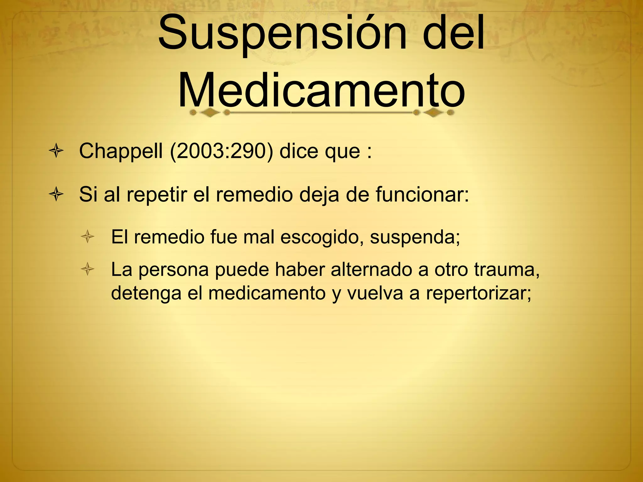 Suspensión del
Medicamento
 Chappell (2003:290) dice que :
 Si al repetir el remedio deja de funcionar:
 El remedio fue mal escogido, suspenda;
 La persona puede haber alternado a otro trauma,
detenga el medicamento y vuelva a repertorizar;
 
