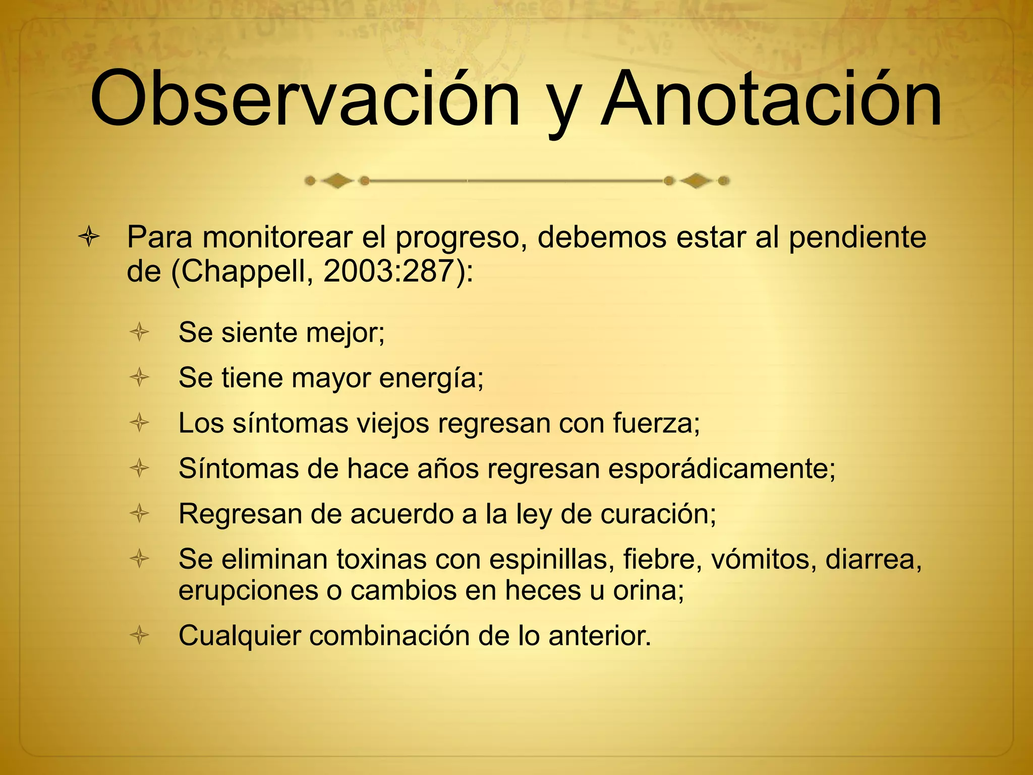 Observación y Anotación
 Para monitorear el progreso, debemos estar al pendiente
de (Chappell, 2003:287):
 Se siente mejor;
 Se tiene mayor energía;
 Los síntomas viejos regresan con fuerza;
 Síntomas de hace años regresan esporádicamente;
 Regresan de acuerdo a la ley de curación;
 Se eliminan toxinas con espinillas, fiebre, vómitos, diarrea,
erupciones o cambios en heces u orina;
 Cualquier combinación de lo anterior.
 