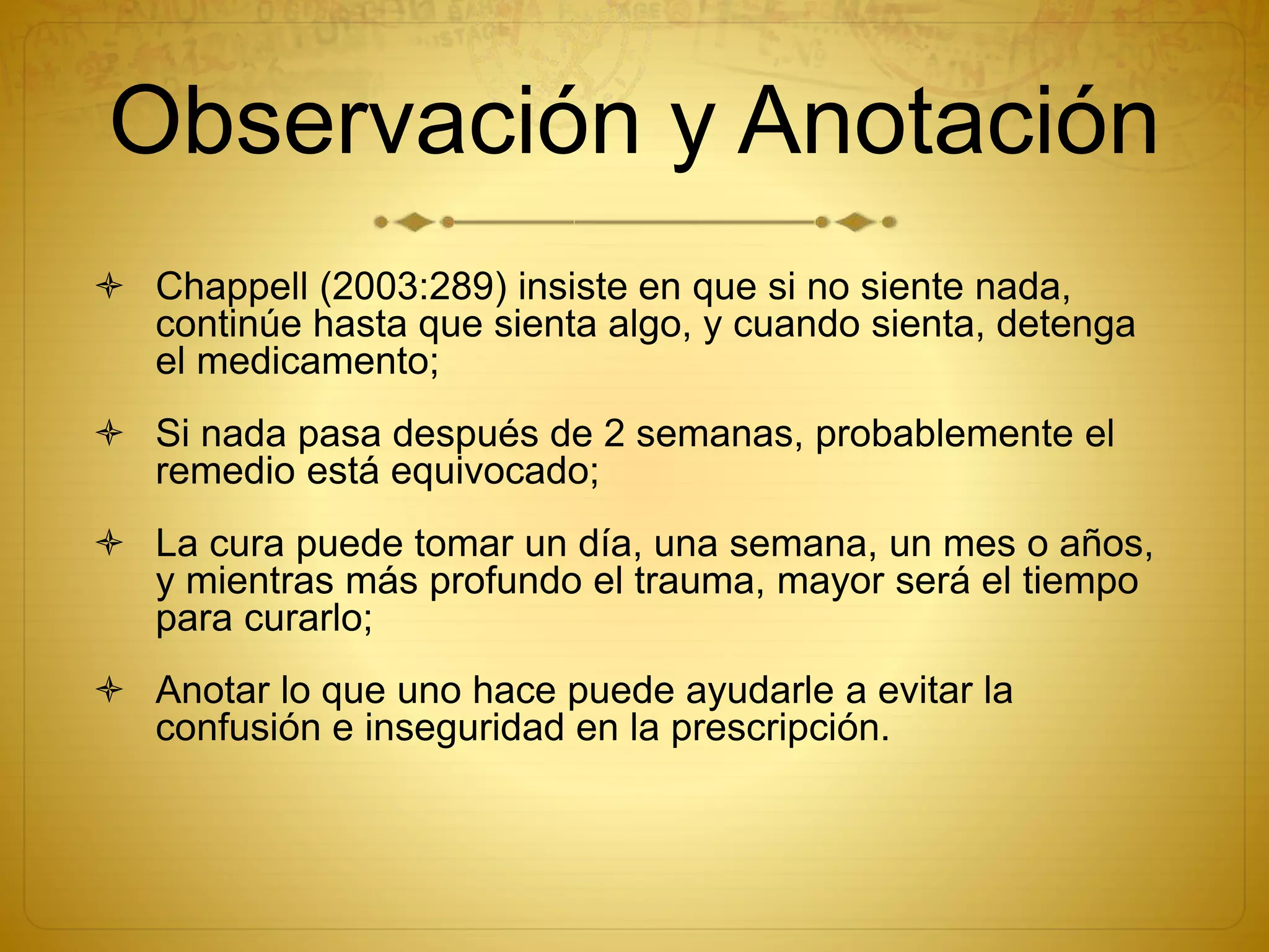 Observación y Anotación
 Chappell (2003:289) insiste en que si no siente nada,
continúe hasta que sienta algo, y cuando sienta, detenga
el medicamento;
 Si nada pasa después de 2 semanas, probablemente el
remedio está equivocado;
 La cura puede tomar un día, una semana, un mes o años,
y mientras más profundo el trauma, mayor será el tiempo
para curarlo;
 Anotar lo que uno hace puede ayudarle a evitar la
confusión e inseguridad en la prescripción.
 
