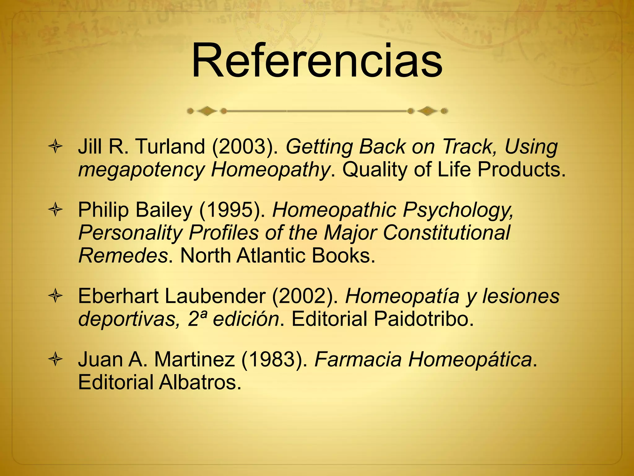 Referencias
 Jill R. Turland (2003). Getting Back on Track, Using
megapotency Homeopathy. Quality of Life Products.
 Philip Bailey (1995). Homeopathic Psychology,
Personality Profiles of the Major Constitutional
Remedes. North Atlantic Books.
 Eberhart Laubender (2002). Homeopatía y lesiones
deportivas, 2ª edición. Editorial Paidotribo.
 Juan A. Martinez (1983). Farmacia Homeopática.
Editorial Albatros.
 