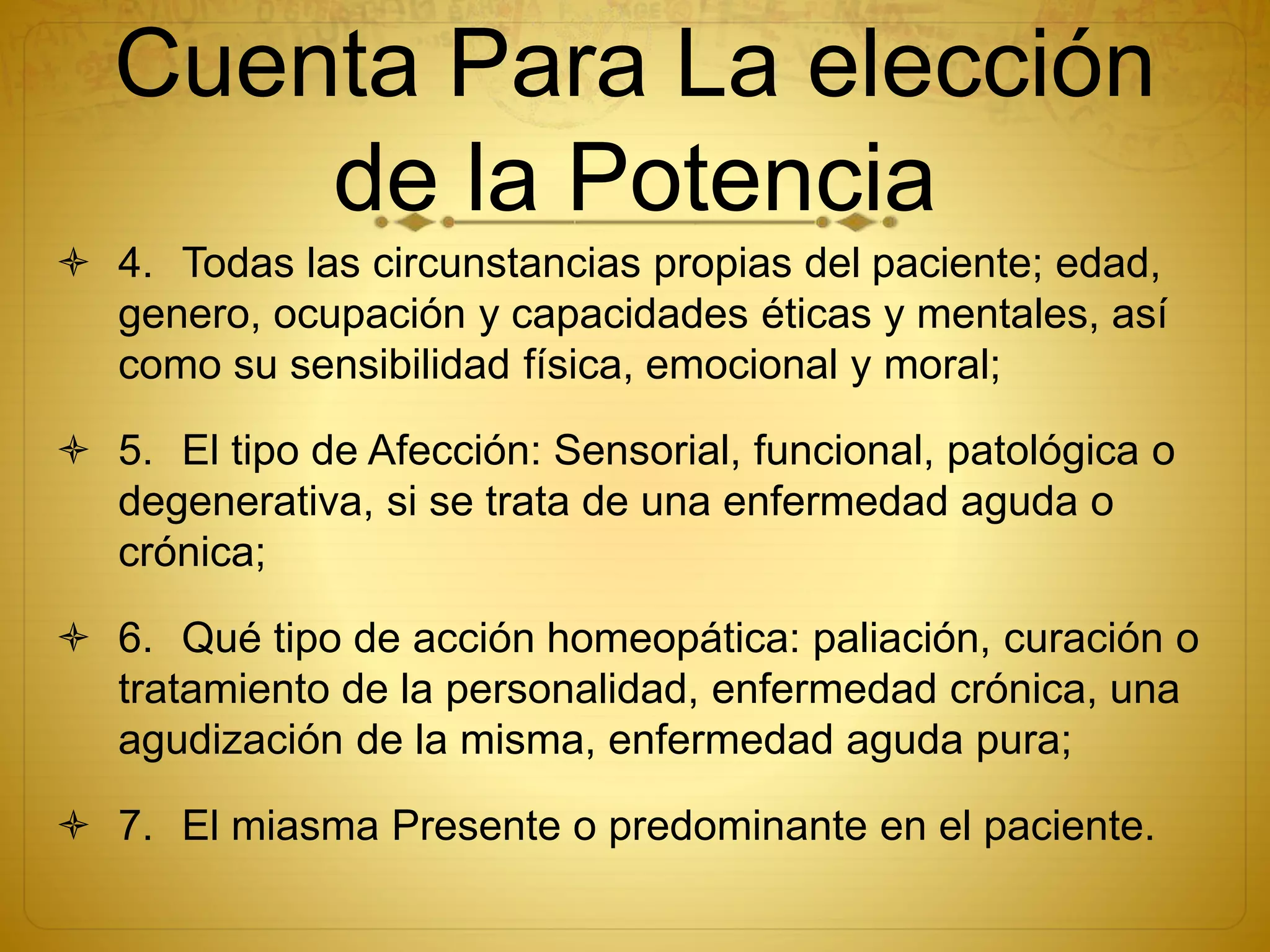 Cuenta Para La elección
de la Potencia
 4. Todas las circunstancias propias del paciente; edad,
genero, ocupación y capacidades éticas y mentales, así
como su sensibilidad física, emocional y moral;
 5. El tipo de Afección: Sensorial, funcional, patológica o
degenerativa, si se trata de una enfermedad aguda o
crónica;
 6. Qué tipo de acción homeopática: paliación, curación o
tratamiento de la personalidad, enfermedad crónica, una
agudización de la misma, enfermedad aguda pura;
 7. El miasma Presente o predominante en el paciente.
 
