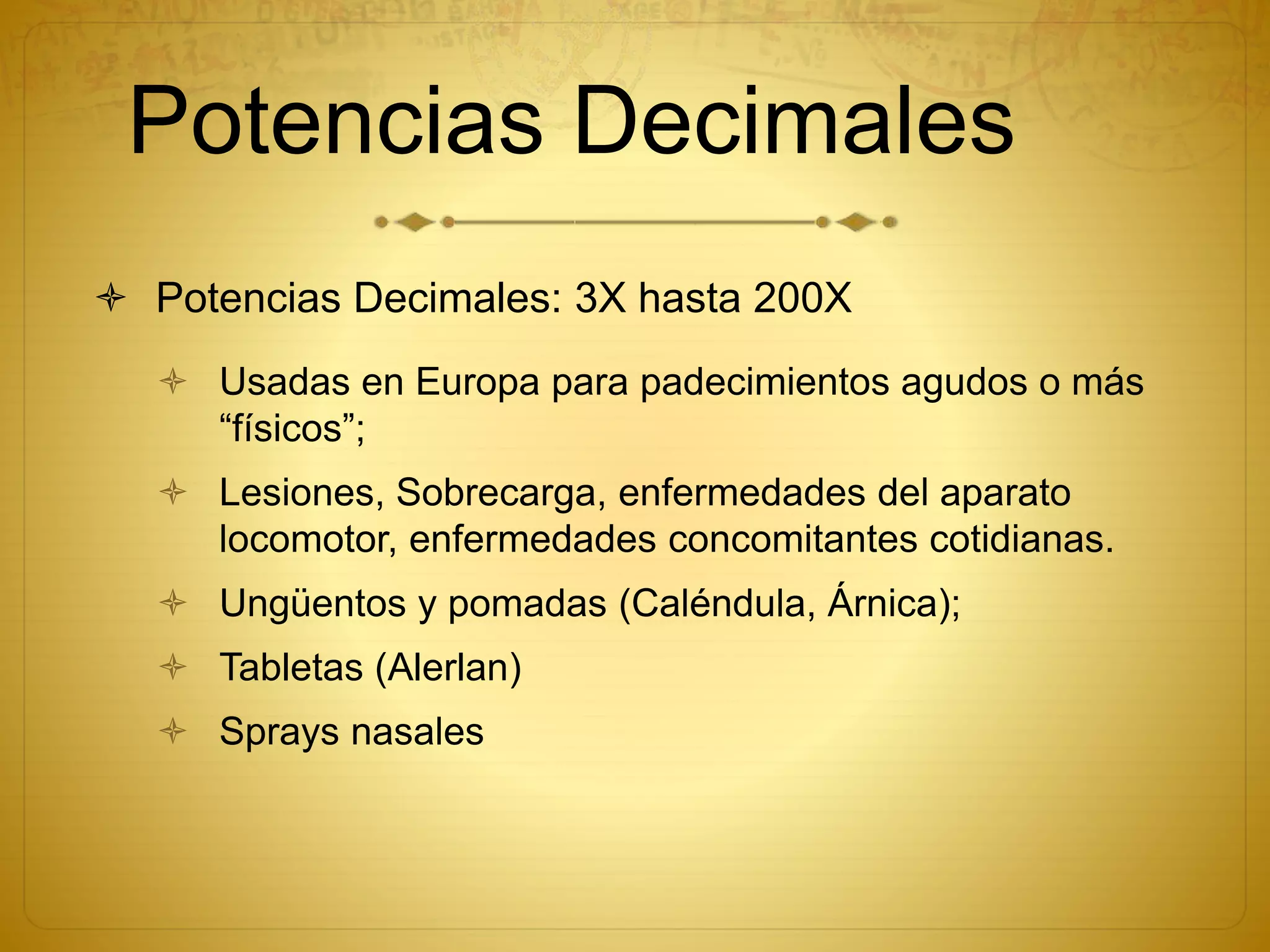 Potencias Decimales
 Potencias Decimales: 3X hasta 200X
 Usadas en Europa para padecimientos agudos o más
“físicos”;
 Lesiones, Sobrecarga, enfermedades del aparato
locomotor, enfermedades concomitantes cotidianas.
 Ungüentos y pomadas (Caléndula, Árnica);
 Tabletas (Alerlan)
 Sprays nasales
 