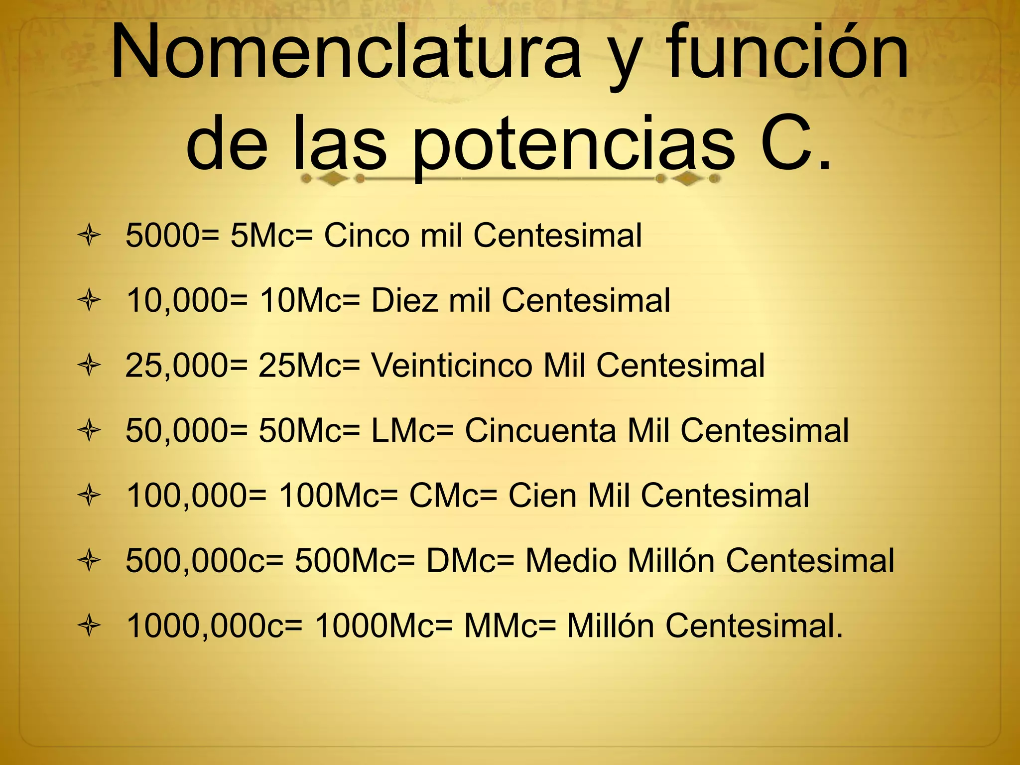 Nomenclatura y función
de las potencias C.
 5000= 5Mc= Cinco mil Centesimal
 10,000= 10Mc= Diez mil Centesimal
 25,000= 25Mc= Veinticinco Mil Centesimal
 50,000= 50Mc= LMc= Cincuenta Mil Centesimal
 100,000= 100Mc= CMc= Cien Mil Centesimal
 500,000c= 500Mc= DMc= Medio Millón Centesimal
 1000,000c= 1000Mc= MMc= Millón Centesimal.
 