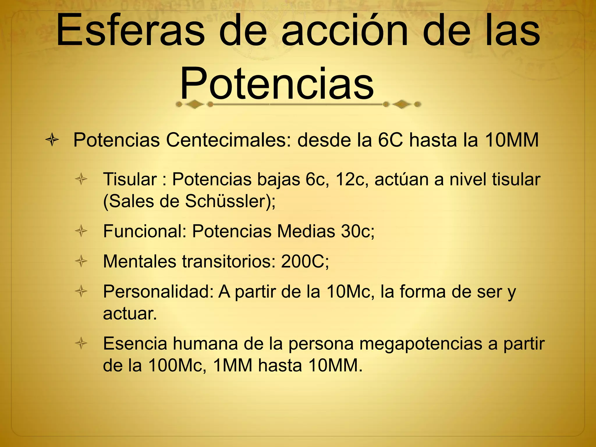 Esferas de acción de las
Potencias
 Potencias Centecimales: desde la 6C hasta la 10MM
 Tisular : Potencias bajas 6c, 12c, actúan a nivel tisular
(Sales de Schüssler);
 Funcional: Potencias Medias 30c;
 Mentales transitorios: 200C;
 Personalidad: A partir de la 10Mc, la forma de ser y
actuar.
 Esencia humana de la persona megapotencias a partir
de la 100Mc, 1MM hasta 10MM.
 