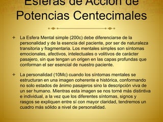 Esferas de Acción de
Potencias Centecimales
 La Esfera Mental simple (200c) debe diferenciarse de la
personalidad y de la esencia del paciente, por ser de naturaleza
transitoria y fragmentaria. Los mentales simples son síntomas
emocionales, afectivos, intelectuales o volitivos de carácter
pasajero, sin que tengan un origen en las capas profundas que
conforman el ser esencial de nuestro paciente.
 La personalidad (10Mc) cuando los síntomas mentales se
estructuran en una imagen coherente e histórica, conformando
no solo estados de ánimo pasajeros sino la descripción viva de
un ser humano. Mientras esta imagen se nos torné más distintiva
e individual, a la vez que los diferentes síntomas, signos y
rasgos se expliquen entre sí con mayor claridad, tendremos un
cuadro más sólido a nivel de personalidad.
 