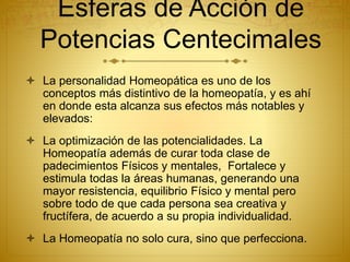  La personalidad Homeopática es uno de los
conceptos más distintivo de la homeopatía, y es ahí
en donde esta alcanza sus efectos más notables y
elevados:
 La optimización de las potencialidades. La
Homeopatía además de curar toda clase de
padecimientos Físicos y mentales, Fortalece y
estimula todas la áreas humanas, generando una
mayor resistencia, equilibrio Físico y mental pero
sobre todo de que cada persona sea creativa y
fructífera, de acuerdo a su propia individualidad.
 La Homeopatía no solo cura, sino que perfecciona.
Esferas de Acción de
Potencias Centecimales
 