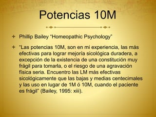 Potencias 10M
 Phillip Bailey “Homeopathic Psychology”
 “Las potencias 10M, son en mi experiencia, las más
efectivas para lograr mejoría sicológica duradera, a
excepción de la existencia de una constitución muy
frágil para tomarla, o el riesgo de una agravación
física seria. Encuentro las LM más efectivas
sicológicamente que las bajas y medias centecimales
y las uso en lugar de 1M ó 10M, cuando el paciente
es frágil” (Bailey, 1995: xiii).
 
