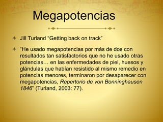 Megapotencias
 Jill Turland “Getting back on track”
 “He usado megapotencias por más de dos con
resultados tan satisfactorios que no he usado otras
potencias… en las enfermedades de piel, huesos y
glándulas que habían resistido al mismo remedio en
potencias menores, terminaron por desaparecer con
megapotencias, Repertorio de von Bonninghausen
1846” (Turland, 2003: 77).
 