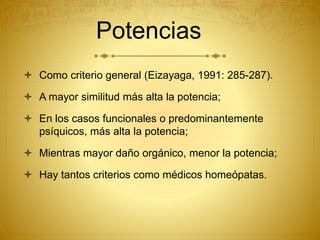 Potencias
 Como criterio general (Eizayaga, 1991: 285-287).
 A mayor similitud más alta la potencia;
 En los casos funcionales o predominantemente
psíquicos, más alta la potencia;
 Mientras mayor daño orgánico, menor la potencia;
 Hay tantos criterios como médicos homeópatas.
 