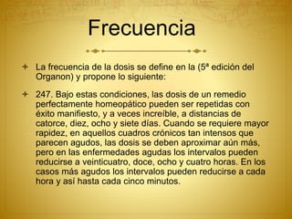 Frecuencia
 La frecuencia de la dosis se define en la (5ª edición del
Organon) y propone lo siguiente:
 247. Bajo estas condiciones, las dosis de un remedio
perfectamente homeopático pueden ser repetidas con
éxito manifiesto, y a veces increíble, a distancias de
catorce, diez, ocho y siete días. Cuando se requiere mayor
rapidez, en aquellos cuadros crónicos tan intensos que
parecen agudos, las dosis se deben aproximar aún más,
pero en las enfermedades agudas los intervalos pueden
reducirse a veinticuatro, doce, ocho y cuatro horas. En los
casos más agudos los intervalos pueden reducirse a cada
hora y así hasta cada cinco minutos.
 