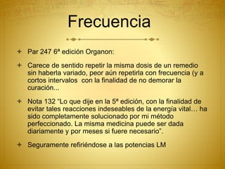 Frecuencia
 Par 247 6ª edición Organon:
 Carece de sentido repetir la misma dosis de un remedio
sin haberla variado, peor aún repetirla con frecuencia (y a
cortos intervalos con la finalidad de no demorar la
curación...
 Nota 132 “Lo que dije en la 5ª edición, con la finalidad de
evitar tales reacciones indeseables de la energía vital… ha
sido completamente solucionado por mi método
perfeccionado. La misma medicina puede ser dada
diariamente y por meses si fuere necesario”.
 Seguramente refiriéndose a las potencias LM
 