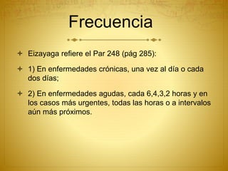 Frecuencia
 Eizayaga refiere el Par 248 (pág 285):
 1) En enfermedades crónicas, una vez al día o cada
dos días;
 2) En enfermedades agudas, cada 6,4,3,2 horas y en
los casos más urgentes, todas las horas o a intervalos
aún más próximos.
 