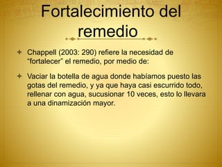 Fortalecimiento del
remedio
 Chappell (2003: 290) refiere la necesidad de
“fortalecer” el remedio, por medio de:
 Vaciar la botella de agua donde habíamos puesto las
gotas del remedio, y ya que haya casi escurrido todo,
rellenar con agua, sucusionar 10 veces, esto lo llevara
a una dinamización mayor.
 