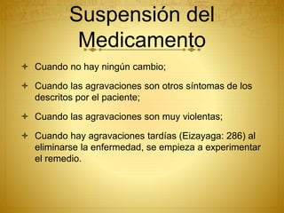 Suspensión del
Medicamento
 Cuando no hay ningún cambio;
 Cuando las agravaciones son otros síntomas de los
descritos por el paciente;
 Cuando las agravaciones son muy violentas;
 Cuando hay agravaciones tardías (Eizayaga: 286) al
eliminarse la enfermedad, se empieza a experimentar
el remedio.
 