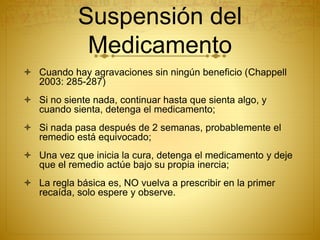 Suspensión del
Medicamento
 Cuando hay agravaciones sin ningún beneficio (Chappell
2003: 285-287)
 Si no siente nada, continuar hasta que sienta algo, y
cuando sienta, detenga el medicamento;
 Si nada pasa después de 2 semanas, probablemente el
remedio está equivocado;
 Una vez que inicia la cura, detenga el medicamento y deje
que el remedio actúe bajo su propia inercia;
 La regla básica es, NO vuelva a prescribir en la primer
recaída, solo espere y observe.
 