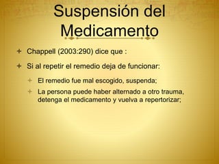 Suspensión del
Medicamento
 Chappell (2003:290) dice que :
 Si al repetir el remedio deja de funcionar:
 El remedio fue mal escogido, suspenda;
 La persona puede haber alternado a otro trauma,
detenga el medicamento y vuelva a repertorizar;
 