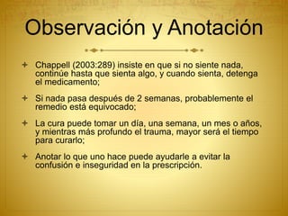 Observación y Anotación
 Chappell (2003:289) insiste en que si no siente nada,
continúe hasta que sienta algo, y cuando sienta, detenga
el medicamento;
 Si nada pasa después de 2 semanas, probablemente el
remedio está equivocado;
 La cura puede tomar un día, una semana, un mes o años,
y mientras más profundo el trauma, mayor será el tiempo
para curarlo;
 Anotar lo que uno hace puede ayudarle a evitar la
confusión e inseguridad en la prescripción.
 