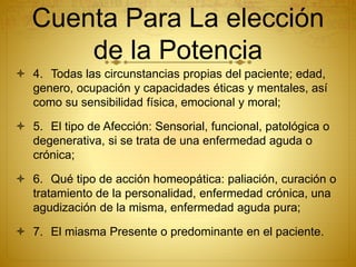 Cuenta Para La elección
de la Potencia
 4. Todas las circunstancias propias del paciente; edad,
genero, ocupación y capacidades éticas y mentales, así
como su sensibilidad física, emocional y moral;
 5. El tipo de Afección: Sensorial, funcional, patológica o
degenerativa, si se trata de una enfermedad aguda o
crónica;
 6. Qué tipo de acción homeopática: paliación, curación o
tratamiento de la personalidad, enfermedad crónica, una
agudización de la misma, enfermedad aguda pura;
 7. El miasma Presente o predominante en el paciente.
 