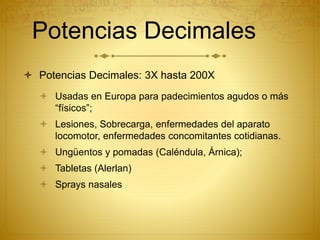 Potencias Decimales
 Potencias Decimales: 3X hasta 200X
 Usadas en Europa para padecimientos agudos o más
“físicos”;
 Lesiones, Sobrecarga, enfermedades del aparato
locomotor, enfermedades concomitantes cotidianas.
 Ungüentos y pomadas (Caléndula, Árnica);
 Tabletas (Alerlan)
 Sprays nasales
 