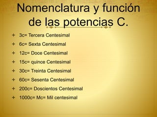 Nomenclatura y función
de las potencias C.
 3c= Tercera Centesimal
 6c= Sexta Centesimal
 12c= Doce Centesimal
 15c= quince Centesimal
 30c= Treinta Centesimal
 60c= Sesenta Centesimal
 200c= Doscientos Centesimal
 1000c= Mc= Mil centesimal
 