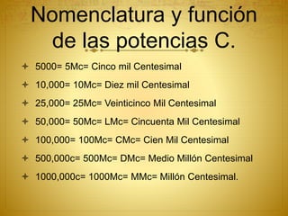 Nomenclatura y función
de las potencias C.
 5000= 5Mc= Cinco mil Centesimal
 10,000= 10Mc= Diez mil Centesimal
 25,000= 25Mc= Veinticinco Mil Centesimal
 50,000= 50Mc= LMc= Cincuenta Mil Centesimal
 100,000= 100Mc= CMc= Cien Mil Centesimal
 500,000c= 500Mc= DMc= Medio Millón Centesimal
 1000,000c= 1000Mc= MMc= Millón Centesimal.
 