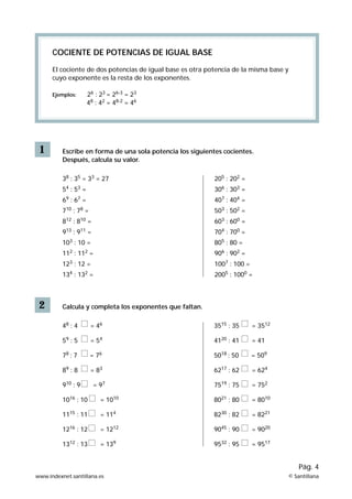 1
COCIENTE DE POTENCIAS DE IGUAL BASE
El cociente de dos potencias de igual base es otra potencia de la misma base y
cuyo exponente es la resta de los exponentes.
Ejemplos: 26
: 23
= 26-3
= 23
48
: 42
= 48-2
= 46
Escribe en forma de una sola potencia los siguientes cocientes.
Después, calcula su valor.
38
: 35
= 33
= 27
54
: 53
=
69
: 67
=
710
: 78
=
812
: 810
=
913
: 911
=
103
: 10 =
112
: 112
=
123
: 12 =
134
: 132
=
2 Calcula y completa los exponentes que faltan.
48
: 4 = 46
59
: 5 = 54
78
: 7 = 76
89
: 8 = 83
910
: 9 = 97
1016
: 10 = 1010
1115
: 11 = 114
1216
: 12 = 1212
1312
: 13 = 139
205
: 202
=
306
: 303
=
407
: 404
=
503
: 502
=
603
: 600
=
704
: 700
=
805
: 80 =
906
: 902
=
1007
: 100 =
2005
: 1000
=
3515
: 35 = 3512
4120
: 41 = 41
5018
: 50 = 509
6217
: 62 = 624
7519
: 75 = 752
8021
: 80 = 8010
8230
: 82 = 8221
9045
: 90 = 9020
9532
: 95 = 9517
www.indexnet.santillana.es © Santillana
Pág. 4
 