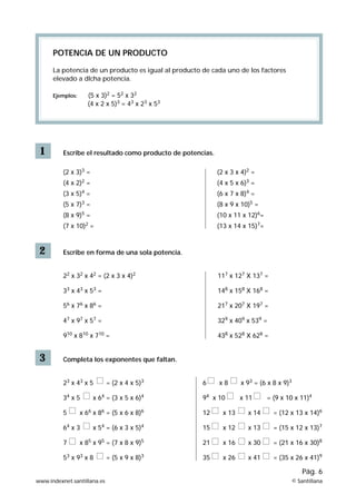 1
POTENCIA DE UN PRODUCTO
La potencia de un producto es igual al producto de cada uno de los factores
elevado a dlcha potencia.
Ejemplos: (5 x 3)2
= 52
x 32
(4 x 2 x 5)3
= 43
x 23
x 53
Escribe el resultado como producto de potencias.
(2 x 3)3
=
(4 x 2)2
=
(3 x 5)4
=
(5 x 7)3
=
(8 x 9)5
=
(7 x 10)2
=
3 Completa los exponentes que faltan.
23
x 43
x 5 = (2 x 4 x 5)3
34
x 5 x 64
= (3 x 5 x 6)4
5 x 66
x 86
= (5 x 6 x 8)6
64
x 3 x 54
= (6 x 3 x 5)4
7 x 85
x 95
= (7 x 8 x 9)5
53
x 93
x 8 = (5 x 9 x 8)3
2 Escribe en forma de una sola potencia.
22
x 32
x 42
= (2 x 3 x 4)2
33
x 43
x 53
=
56
x 76
x 86
=
47
x 97
x 57
=
910
x 810
x 710
=
(2 x 3 x 4)2
=
(4 x 5 x 6)3
=
(6 x 7 x 8)4
=
(8 x 9 x 10)5
=
(10 x 11 x 12)6
=
(13 x 14 x 15)7
=
117
x 127
X 137
=
148
x 158
X 168
=
217
x 207
X 197
=
329
x 409
x 539
=
438
x 528
X 628
=
6 x 8 x 93
= (6 x 8 x 9)3
94
x 10 x 11 = (9 x 10 x 11)4
12 x 13 x 14 = (12 x 13 x 14)6
15 x 12 x 13 = (15 x 12 x 13)7
21 x 16 x 30 = (21 x 16 x 30)8
35 x 26 x 41 = (35 x 26 x 41)9
www.indexnet.santillana.es © Santillana
Pág. 6
 