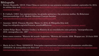 Bibliografía
• Horacio Busanello. (2015). Cómo China se convirtió en una potencia económica mundial. septiembre 04, 2015,
de infobae Sitio web: http://www.infobae.com/2015/09/04/1753004-como-china-se-convirtio-una-potencia-
economica-mundial
• R. Calduch. (1991). Las superpotencias, las grandes potencias y las potencias medias. En Relaciones
Internacionales(pp.1-11). Madrid: Ediciones Ciencias Sociales.
• http://pendientedemigracion.ucm.es/info/sdrelint/lib1cap7.pdf
• Anonimo. (2016). Potencia Mundial. Marzo 14, 2016, de Wikipedia Sitio web:
https://es.wikipedia.org/wiki/Potencia_mundial#Historiahttp://historiaybiografias.com/paises_menu1/
• Andrés Felipe Bayer. "Estados Unidos y la Historia de su consolidación como potencia. "monografias.com.
2016. monografias.com. 1997 http://www.monografias.com/trabajos7/esun/esun.shtml.
• Estos somos nosotros. "Historia del mundo: Inglaterra. "Historia del mundo. 2008. Blogspot.mx. 23 Junio 2008
http://historiadelmundo4b.blogspot.mx/2008/06/inglaterra.html.
• María de los A. Pérez. (20/09/2010). Principales organizaciones internacionales plenamente establecidas.
15/03/2016, de monografias.com Sitio web: http://www.monografias.com/trabajos89/principales-organizaciones-
internacionales/principales-organizaciones-internacionales.shtml
 