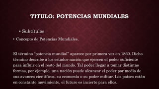 TITULO: POTENCIAS MUNDIALES
• Subtítulos
• Concepto de Potencias Mundiales.
El término “potencia mundial” aparece por primera vez en 1860. Dicho
término describe a los estados-nación que ejercen el poder suficiente
para influir en el resto del mundo. Tal poder llegar a tomar distintas
formas, por ejemplo, una nación puede alcanzar el poder por medio de
sus avances científicos, su economía o su poder militar. Los países están
en constante movimiento, el futuro es incierto para ellos.
 