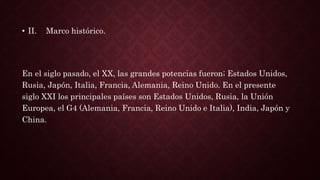 • II. Marco histórico.
En el siglo pasado, el XX, las grandes potencias fueron; Estados Unidos,
Rusia, Japón, Italia, Francia, Alemania, Reino Unido. En el presente
siglo XXI los principales países son Estados Unidos, Rusia, la Unión
Europea, el G4 (Alemania, Francia, Reino Unido e Italia), India, Japón y
China.
 