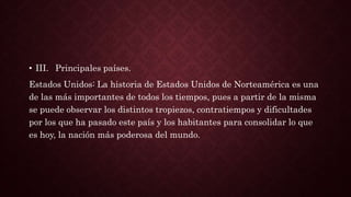 • III. Principales países.
Estados Unidos: La historia de Estados Unidos de Norteamérica es una
de las más importantes de todos los tiempos, pues a partir de la misma
se puede observar los distintos tropiezos, contratiempos y dificultades
por los que ha pasado este país y los habitantes para consolidar lo que
es hoy, la nación más poderosa del mundo.
 