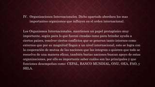 IV. Organizaciones Internacionales. Dicho apartado abordara los mas
importantes organismos que influyen en el orden internacional.
Los Organismos Internacionales, mantienen un papel protagónico muy
importante, según para lo que fueron creadas como para brindar ayuda a
ciertos países, resolver ciertos conflictos que se generan tanto internos como
externos que por su magnitud llegan a un nivel internacional, esto se logra con
la cooperación de mutua de las naciones que las integran o quieren que todo se
resuelva de una manera eficaz, también barias naciones buscan apoyo de estas
organizaciones, por ello es importante saber cuáles son las principales y que
funciones desempeñan como: CEPAL, BANCO MUNDIAL, ONU, OEA, FAO, y
SELA.
 