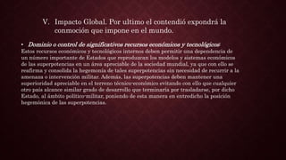 V. Impacto Global. Por ultimo el contendió expondrá la
conmoción que impone en el mundo.
• Dominio o control de significativos recursos económicos y tecnológicos:
Estos recursos económicos y tecnológicos internos deben permitir una dependencia de
un número importante de Estados que reproduzcan los modelos y sistemas económicos
de las superpotencias en un área apreciable de la sociedad mundial, ya que con ello se
reafirma y consolida la hegemonía de tales superpotencias sin necesidad de recurrir a la
amenaza o intervención militar. Además, las superpotencias deben mantener una
superioridad apreciable en el terreno técnico-económico evitando con ello que cualquier
otro país alcance similar grado de desarrollo que terminaría por trasladarse, por dicho
Estado, al ámbito político-militar, poniendo de esta manera en entredicho la posición
hegemónica de las superpotencias.
 