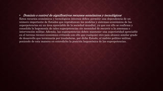 • Dominio o control de significativos recursos económicos y tecnológicos:
Estos recursos económicos y tecnológicos internos deben permitir una dependencia de un
número importante de Estados que reproduzcan los modelos y sistemas económicos de las
superpotencias en un área apreciable de la sociedad mundial, ya que con ello se reafirma y
consolida la hegemonía de tales superpotencias sin necesidad de recurrir a la amenaza o
intervención militar. Además, las superpotencias deben mantener una superioridad apreciable
en el terreno técnico-económico evitando con ello que cualquier otro país alcance similar grado
de desarrollo que terminaría por trasladarse, por dicho Estado, al ámbito político-militar,
poniendo de esta manera en entredicho la posición hegemónica de las superpotencias.
 