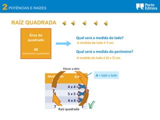 2POTÊNCIAS E RAÍZES
RAÍZ QUADRADA
Área do
quadrado
49
(centímetros quadrados)
Qual será a medida do lado?
Qual será a medida do perímetro?
Medida do
lado
Área
4 4 x 4 = 16
5
6
7
5 x 5 = 25
6 x 6 = 36
7 x 7 = 49
A = lado x lado
A medida do lado é 7 cm.
A medida do lado é (4 x 7) cm.
77 4949
Elevar a dois
?Raiz quadrada
 