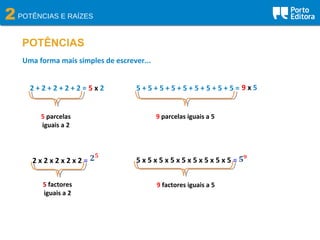 2POTÊNCIAS E RAÍZES
POTÊNCIAS
2 + 2 + 2 + 2 + 2 =
Uma forma mais simples de escrever...
5 parcelas
iguais a 2
5 x 2 5 + 5 + 5 + 5 + 5 + 5 + 5 + 5 + 5 =
9 parcelas iguais a 5
9 x 5
2 x 2 x 2 x 2 x 2 =
5 factores
iguais a 2
5 x 5 x 5 x 5 x 5 x 5 x 5 x 5 x 5 =
9 factores iguais a 5
 