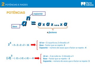 2POTÊNCIAS E RAÍZES
POTÊNCIAS
nn
aa == aa xx aa xx ...... xx aa
n factores
base
expoente
2
4
= 2 x 2 x 2 x 2 = 16
(-2)
3 Lê-se - -2 ao cubo ou -2 elevado a 3
Base - Factor que se repete: - 2
Expoente – número de vezes que o factor se repete: 3
= (- 2) x (-2) x (-2) = - 8
Lê-se – 2 à quarta ou 2 elevado a 4
Base - Factor que se repete: 2
Expoente – número de vezes que o factor se repete : 4
 