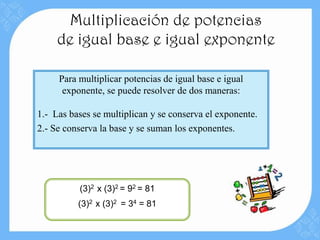 Multiplicación de potencias
     de igual base e igual exponente

     Para multiplicar potencias de igual base e igual
      exponente, se puede resolver de dos maneras:

1.- Las bases se multiplican y se conserva el exponente.
2.- Se conserva la base y se suman los exponentes.




          (3)2 x (3)2 = 92 = 81
          (3)2 x (3)2 = 34 = 81
 
