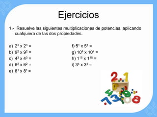 Ejercicios
1.- Resuelve las siguientes multiplicaciones de potencias, aplicando
   cualquiera de las dos propiedades.

a)   23 x 2 3 =                 f) 51 x 51 =
b)   92 x 9 2 =                 g) 104 x 104 =
c)   43 x 4 3 =                 h) 115 x 115 =
d)   62 x 6 2 =                 i) 34 x 34 =
e)   81 x 8 1 =
 