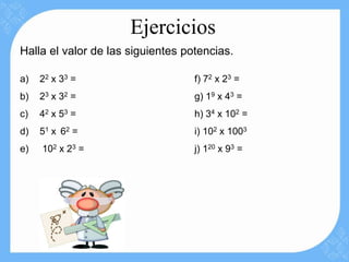 Ejercicios
Halla el valor de las siguientes potencias.

a)   22 x 3 3 =                    f) 72 x 23 =
b)   23 x 32 =                     g) 19 x 43 =
c)   42 x 5 3 =                    h) 34 x 102 =
d)   51 x 6 2 =                    i) 102 x 1003
e)   102 x 23 =                    j) 120 x 93 =
 