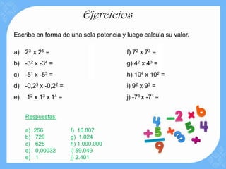 Ejercicios
Escribe en forma de una sola potencia y luego calcula su valor.

a) 23 x 25 =                            f) 72 x 73 =
b) -32 x -34 =                          g) 42 x 43 =
c) -51 x -53 =                          h) 104 x 102 =
d) -0,23 x -0,22 =                      i) 92 x 93 =
e)   12 x 13 x 1 4 =                    j) -73 x -71 =


     Respuestas:

     a)   256          f) 16.807
     b)   729          g) 1.024
     c)   625          h) 1.000.000
     d)   0,00032      i) 59.049
     e)   1            j) 2.401
 