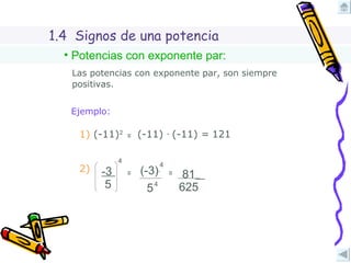 1.4  Signos de una potencia Potencias con exponente par: Las potencias con exponente par, son siempre positivas. Ejemplo: (-11)  ∙  (-11) =  121 (-11)  ∙  (-11) =  2) -3   5 4 = 81   625 5 (-3)   4 4 = 1)  (-11) 2 = 