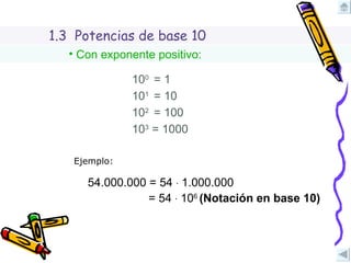 1.3  Potencias de base 10 Con exponente positivo: 10 1  = 10 10 2  = 100 10 3  = 1000 Ejemplo: 54.000.000 = 54  ∙  1.000.000 = 54  ∙  10 6  (Notación en base 10) 10 0  = 1 