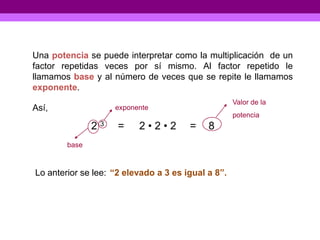 Una potencia se puede interpretar como la multiplicación de un
factor repetidas veces por sí mismo. Al factor repetido le
llamamos base y al número de veces que se repite le llamamos
exponente.
                                                    Valor de la
Así,                exponente
                                                    potencia
               23    =    2•2•2        =    8
        base



Lo anterior se lee: “2 elevado a 3 es igual a 8”.
 