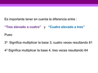 Es importante tener en cuenta la diferencia entre :

“Tres elevado a cuatro” y “Cuatro elevado a tres”

Pues:

34 Significa multiplicar la base 3, cuatro veces resultando 81

43 Significa multiplicar la base 4, tres veces resultando 64
 