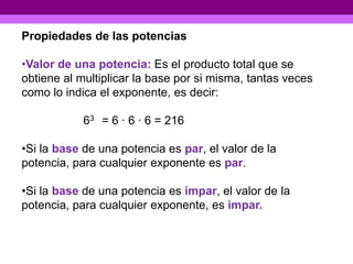 Propiedades de las potencias

•Valor de una potencia: Es el producto total que se
obtiene al multiplicar la base por si misma, tantas veces
como lo indica el exponente, es decir:

            63 = 6 · 6 · 6 = 216

•Si la base de una potencia es par, el valor de la
potencia, para cualquier exponente es par.

•Si la base de una potencia es impar, el valor de la
potencia, para cualquier exponente, es impar.
 