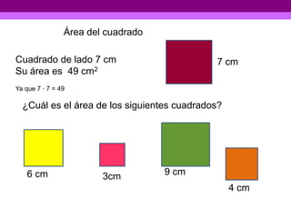 Área del cuadrado

Cuadrado de lado 7 cm                        7 cm
Su área es 49 cm2
Ya que 7 · 7 = 49

  ¿Cuál es el área de los siguientes cuadrados?




   6 cm                 3cm         9 cm
                                                  4 cm
 
