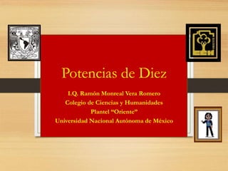 Potencias de Diez
I.Q. Ramón Monreal Vera Romero
Colegio de Ciencias y Humanidades
Plantel “Oriente”
Universidad Nacional Autónoma de México
 