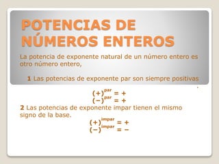 POTENCIAS DE
NÚMEROS ENTEROS
La potencia de exponente natural de un número entero es
otro número entero,
1 Las potencias de exponente par son siempre positivas
.
(+)
par
= +
(−)
par
= +
2 Las potencias de exponente impar tienen el mismo
signo de la base.
(+)
impar
= +
(−)
impar
= −