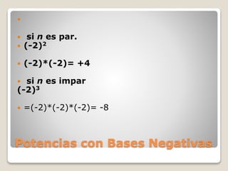 Potencias con Bases Negativas

 si n es par.
 (-2)2
 (-2)*(-2)= +4
 si n es impar
(-2)3
 =(-2)*(-2)*(-2)= -8
 